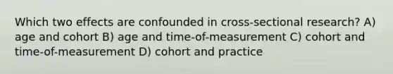 Which two effects are confounded in cross-sectional research? A) age and cohort B) age and time-of-measurement C) cohort and time-of-measurement D) cohort and practice