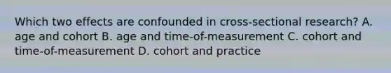 Which two effects are confounded in cross-sectional research? A. age and cohort B. age and time-of-measurement C. cohort and time-of-measurement D. cohort and practice