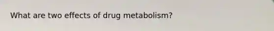 What are two effects of drug metabolism?