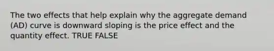 The two effects that help explain why the aggregate demand (AD) curve is downward sloping is the price effect and the quantity effect. TRUE FALSE