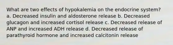 What are two effects of hypokalemia on the endocrine system? a. Decreased insulin and aldosterone release b. Decreased glucagon and increased cortisol release c. Decreased release of ANP and increased ADH release d. Decreased release of parathyroid hormone and increased calcitonin release