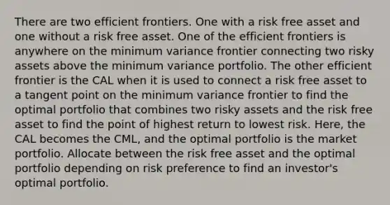 There are two efficient frontiers. One with a risk free asset and one without a risk free asset. One of the efficient frontiers is anywhere on the minimum variance frontier connecting two risky assets above the minimum variance portfolio. The other efficient frontier is the CAL when it is used to connect a risk free asset to a tangent point on the minimum variance frontier to find the optimal portfolio that combines two risky assets and the risk free asset to find the point of highest return to lowest risk. Here, the CAL becomes the CML, and the optimal portfolio is the market portfolio. Allocate between the risk free asset and the optimal portfolio depending on risk preference to find an investor's optimal portfolio.