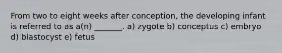 From two to eight weeks after conception, the developing infant is referred to as a(n) _______. a) zygote b) conceptus c) embryo d) blastocyst e) fetus