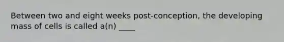 Between two and eight weeks post-conception, the developing mass of cells is called a(n) ____