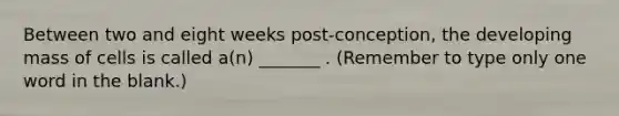 Between two and eight weeks post-conception, the developing mass of cells is called a(n) _______ . (Remember to type only one word in the blank.)