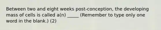 Between two and eight weeks post-conception, the developing mass of cells is called a(n) _____ (Remember to type only one word in the blank.) (2)