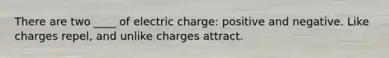 There are two ____ of electric charge: positive and negative. Like charges repel, and unlike charges attract.