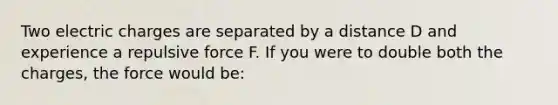 Two electric charges are separated by a distance D and experience a repulsive force F. If you were to double both the charges, the force would be: