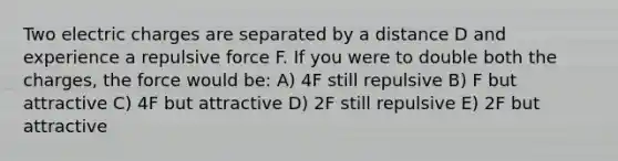 Two electric charges are separated by a distance D and experience a repulsive force F. If you were to double both the charges, the force would be: A) 4F still repulsive B) F but attractive C) 4F but attractive D) 2F still repulsive E) 2F but attractive