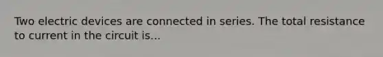 Two electric devices are connected in series. The total resistance to current in the circuit is...