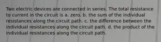 Two electric devices are connected in series. The total resistance to current in the circuit is a. zero. b. the sum of the individual resistances along the circuit path. c. the difference between the individual resistances along the circuit path. d. the product of the individual resistances along the circuit path.