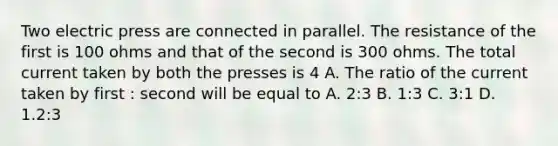 Two electric press are connected in parallel. The resistance of the first is 100 ohms and that of the second is 300 ohms. The total current taken by both the presses is 4 A. The ratio of the current taken by first : second will be equal to A. 2:3 B. 1:3 C. 3:1 D. 1.2:3