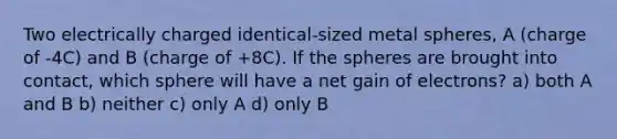 Two electrically charged identical-sized metal spheres, A (charge of -4C) and B (charge of +8C). If the spheres are brought into contact, which sphere will have a net gain of electrons? a) both A and B b) neither c) only A d) only B