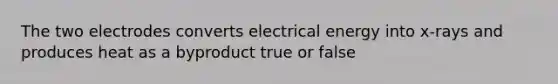 The two electrodes converts electrical energy into x-rays and produces heat as a byproduct true or false