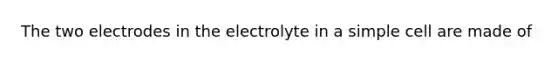 The two electrodes in the electrolyte in a simple cell are made of