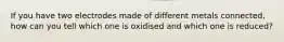 If you have two electrodes made of different metals connected, how can you tell which one is oxidised and which one is reduced?