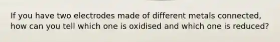 If you have two electrodes made of different metals connected, how can you tell which one is oxidised and which one is reduced?