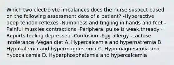 Which two electrolyte imbalances does the nurse suspect based on the following assessment data of a patient? -Hyperactive deep tendon reflexes -Numbness and tingling in hands and feet -Painful muscles contractions -Peripheral pulse is weak,thready -Reports feeling depressed -Confusion -Egg allergy -Lactose intolerance -Vegan diet A. Hypercalcemia and hypernatremia B. Hypokalemia and hypermagnesemia C. Hypomagnesemia and hypocalcemia D. Hyperphosphatemia and hypercalcemia