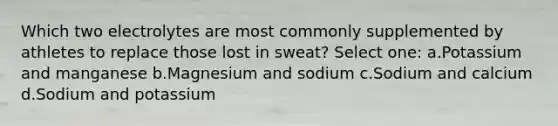 Which two electrolytes are most commonly supplemented by athletes to replace those lost in sweat? Select one: a.Potassium and manganese b.Magnesium and sodium c.Sodium and calcium d.Sodium and potassium