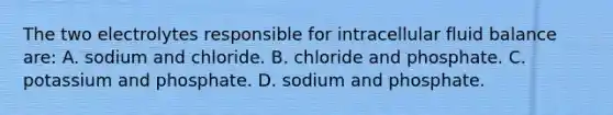 The two electrolytes responsible for intracellular fluid balance are: A. sodium and chloride. B. chloride and phosphate. C. potassium and phosphate. D. sodium and phosphate.