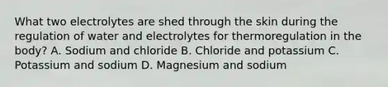 What two electrolytes are shed through the skin during the regulation of water and electrolytes for thermoregulation in the​ body? A. Sodium and chloride B. Chloride and potassium C. Potassium and sodium D. Magnesium and sodium