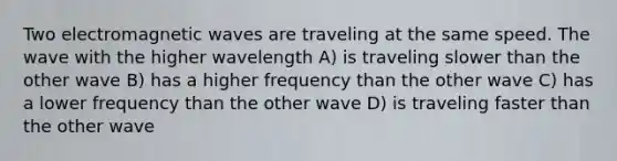 Two electromagnetic waves are traveling at the same speed. The wave with the higher wavelength A) is traveling slower than the other wave B) has a higher frequency than the other wave C) has a lower frequency than the other wave D) is traveling faster than the other wave