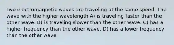 Two electromagnetic waves are traveling at the same speed. The wave with the higher wavelength A) is traveling faster than the other wave. B) is traveling slower than the other wave. C) has a higher frequency than the other wave. D) has a lower frequency than the other wave.