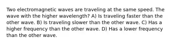 Two electromagnetic waves are traveling at the same speed. The wave with the higher wavelength? A) Is traveling faster than the other wave. B) Is traveling slower than the other wave. C) Has a higher frequency than the other wave. D) Has a lower frequency than the other wave.