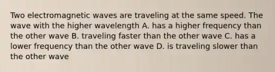 Two electromagnetic waves are traveling at the same speed. The wave with the higher wavelength A. has a higher frequency than the other wave B. traveling faster than the other wave C. has a lower frequency than the other wave D. is traveling slower than the other wave