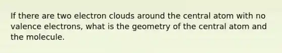 If there are two electron clouds around the central atom with no valence electrons, what is the geometry of the central atom and the molecule.