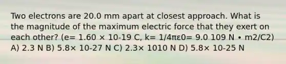 Two electrons are 20.0 mm apart at closest approach. What is the magnitude of the maximum electric force that they exert on each other? (e= 1.60 × 10-19 C, k= 1/4πε0= 9.0 109 N ∙ m2/C2) A) 2.3 N B) 5.8× 10-27 N C) 2.3× 1010 N D) 5.8× 10-25 N