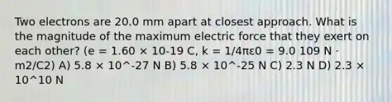 Two electrons are 20.0 mm apart at closest approach. What is the magnitude of the maximum electric force that they exert on each other? (e = 1.60 × 10-19 C, k = 1/4πε0 = 9.0 109 N · m2/C2) A) 5.8 × 10^-27 N B) 5.8 × 10^-25 N C) 2.3 N D) 2.3 × 10^10 N