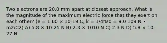 Two electrons are 20.0 mm apart at closest approach. What is the magnitude of the maximum electric force that they exert on each other? (e = 1.60 × 10-19 C, k = 1/4πε0 = 9.0 109 N ∙ m2/C2) A) 5.8 × 10-25 N B) 2.3 × 1010 N C) 2.3 N D) 5.8 × 10-27 N