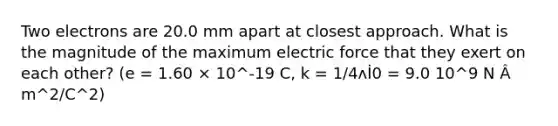 Two electrons are 20.0 mm apart at closest approach. What is the magnitude of the maximum electric force that they exert on each other? (e = 1.60 × 10^-19 C, k = 1/4ʌİ0 = 9.0 10^9 N Â m^2/C^2)