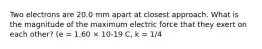 Two electrons are 20.0 mm apart at closest approach. What is the magnitude of the maximum electric force that they exert on each other? (e = 1.60 × 10-19 C, k = 1/4