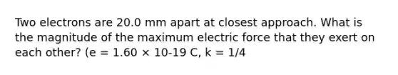 Two electrons are 20.0 mm apart at closest approach. What is the magnitude of the maximum electric force that they exert on each other? (e = 1.60 × 10-19 C, k = 1/4