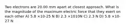 Two electrons are 20.00 mm apart at closest approach. What is the magnitude of the maximum electric force that they exert on each other A) 5.8 ×10-25 N B) 2.3 ×1010N C) 2.3 N D) 5.8 ×10-27 N