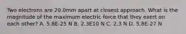 Two electrons are 20.0mm apart at closest approach. What is the magnitude of the maximum electric force that they exert on each other? A. 5.8E-25 N B. 2.3E10 N C. 2.3 N D. 5.8E-27 N