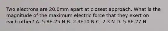 Two electrons are 20.0mm apart at closest approach. What is the magnitude of the maximum electric force that they exert on each other? A. 5.8E-25 N B. 2.3E10 N C. 2.3 N D. 5.8E-27 N