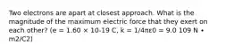 Two electrons are apart at closest approach. What is the magnitude of the maximum electric force that they exert on each other? (e = 1.60 × 10-19 C, k = 1/4πε0 = 9.0 109 N ∙ m2/C2)