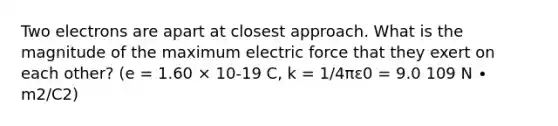 Two electrons are apart at closest approach. What is the magnitude of the maximum electric force that they exert on each other? (e = 1.60 × 10-19 C, k = 1/4πε0 = 9.0 109 N ∙ m2/C2)