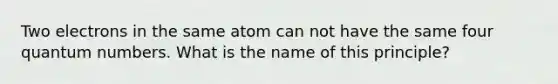 Two electrons in the same atom can not have the same four quantum numbers. What is the name of this principle?