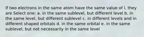 If two electrons in the same atom have the same value of l, they are Select one: a. in the same sublevel, but different level b. in the same level, but different sublevel c. in different levels and in different shaped orbitals d. in the same orbital e. in the same sublevel, but not necessarily in the same level