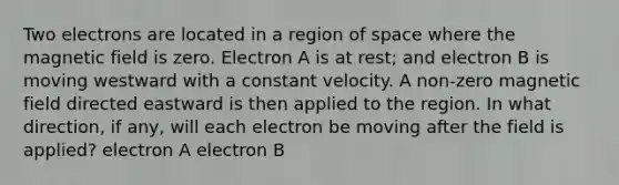 Two electrons are located in a region of space where the magnetic field is zero. Electron A is at rest; and electron B is moving westward with a constant velocity. A non-zero magnetic field directed eastward is then applied to the region. In what direction, if any, will each electron be moving after the field is applied? electron A electron B