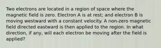 Two electrons are located in a region of space where the magnetic field is zero. Electron A is at rest; and electron B is moving westward with a constant velocity. A non-zero magnetic field directed eastward is then applied to the region. In what direction, if any, will each electron be moving after the field is applied?