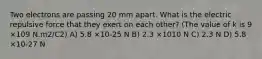 Two electrons are passing 20 mm apart. What is the electric repulsive force that they exert on each other? (The value of k is 9 ×109 N.m2/C2) A) 5.8 ×10-25 N B) 2.3 ×1010 N C) 2.3 N D) 5.8 ×10-27 N