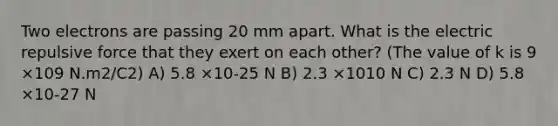 Two electrons are passing 20 mm apart. What is the electric repulsive force that they exert on each other? (The value of k is 9 ×109 N.m2/C2) A) 5.8 ×10-25 N B) 2.3 ×1010 N C) 2.3 N D) 5.8 ×10-27 N