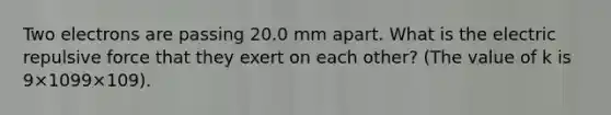 Two electrons are passing 20.0 mm apart. What is the electric repulsive force that they exert on each other? (The value of k is 9×1099×109).