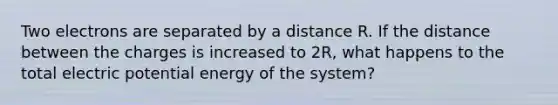 Two electrons are separated by a distance R. If the distance between the charges is increased to 2R, what happens to the total electric potential energy of the system?