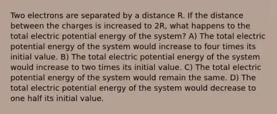 Two electrons are separated by a distance R. If the distance between the charges is increased to 2R, what happens to the total electric potential energy of the system? A) The total electric potential energy of the system would increase to four times its initial value. B) The total electric potential energy of the system would increase to two times its initial value. C) The total electric potential energy of the system would remain the same. D) The total electric potential energy of the system would decrease to one half its initial value.